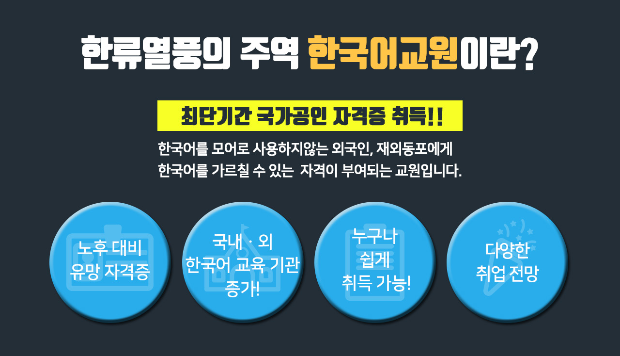 한류열풍의 주역 한국어교원이란? / 최단기간 국가공인 자격증 취득!! / 한국어를 모어로 사용하지 않는 외국인, 재외동포에게 한국어를 가르칠 수 있는 자격이 부여되는 교원입니다. / 노후 대비 유망 자격증 / 국내·외 한국어 교육 기관 증가! / 누구나 쉽게 취득 가능! / 다양한 취업 전망